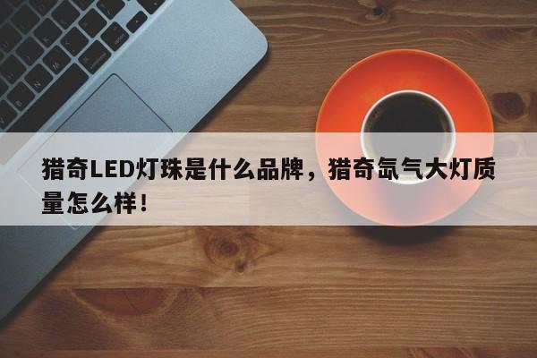 猎奇LED灯珠是什么品牌，猎奇氙气大灯质量怎么样！-第1张图片-LED灯珠-LED灯珠贴片-LED灯珠厂家台宏光电