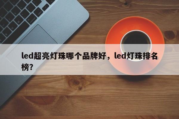 led超亮灯珠哪个品牌好，led灯珠排名榜？-第1张图片-LED灯珠-LED灯珠贴片-LED灯珠厂家台宏光电