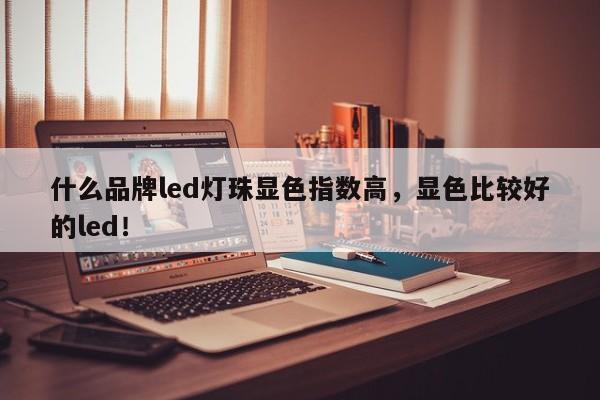 什么品牌led灯珠显色指数高，显色比较好的led！-第1张图片-LED灯珠-LED灯珠贴片-LED灯珠厂家台宏光电