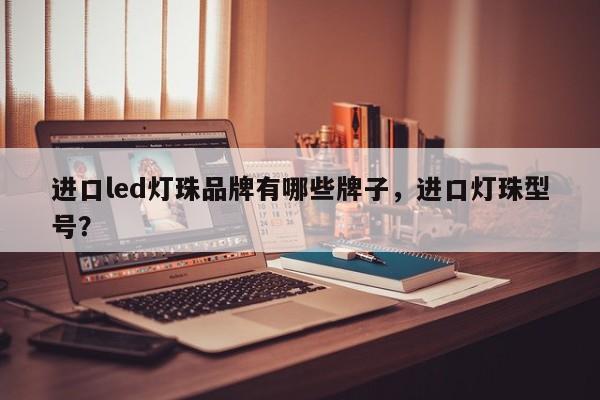 进口led灯珠品牌有哪些牌子，进口灯珠型号？-第1张图片-LED灯珠-LED灯珠贴片-LED灯珠厂家台宏光电