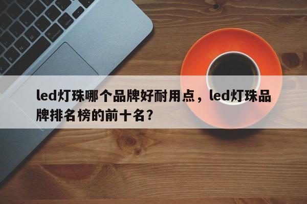 led灯珠哪个品牌好耐用点，led灯珠品牌排名榜的前十名？-第1张图片-LED灯珠-LED灯珠贴片-LED灯珠厂家台宏光电