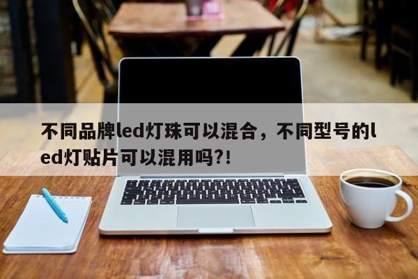 不同品牌led灯珠可以混合，不同型号的led灯贴片可以混用吗?！-第1张图片-LED灯珠-LED灯珠贴片-LED灯珠厂家台宏光电