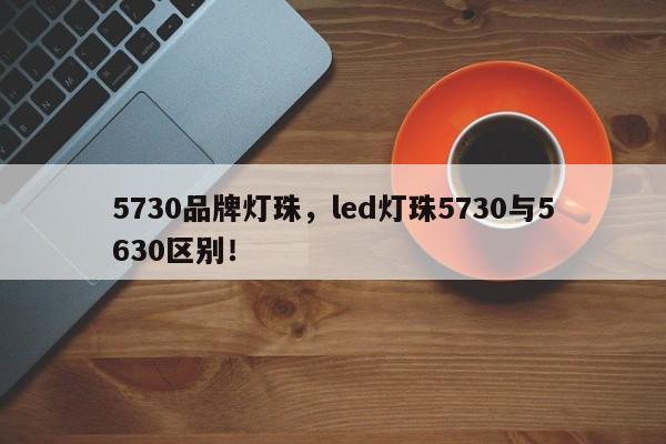 5730品牌灯珠，led灯珠5730与5630区别！-第1张图片-LED灯珠-LED灯珠贴片-LED灯珠厂家台宏光电