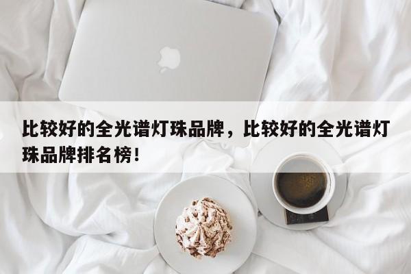 比较好的全光谱灯珠品牌，比较好的全光谱灯珠品牌排名榜！-第1张图片-LED灯珠-LED灯珠贴片-LED灯珠厂家台宏光电