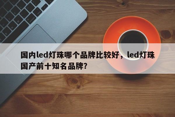 国内led灯珠哪个品牌比较好，led灯珠国产前十知名品牌？-第1张图片-LED灯珠-LED灯珠贴片-LED灯珠厂家台宏光电