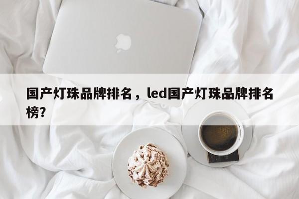 国产灯珠品牌排名，led国产灯珠品牌排名榜？-第1张图片-LED灯珠-LED灯珠贴片-LED灯珠厂家台宏光电