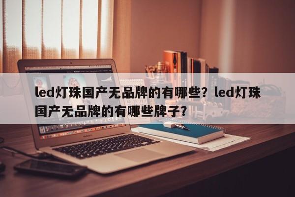 led灯珠国产无品牌的有哪些？led灯珠国产无品牌的有哪些牌子？-第1张图片-LED灯珠-LED灯珠贴片-LED灯珠厂家台宏光电