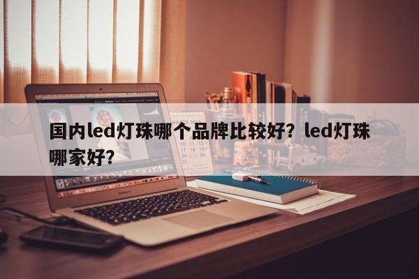 国内led灯珠哪个品牌比较好？led灯珠哪家好？-第1张图片-LED灯珠-LED灯珠贴片-LED灯珠厂家台宏光电