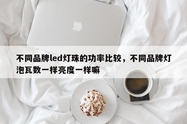 不同品牌led灯珠的功率比较，不同品牌灯泡瓦数一样亮度一样嘛-第1张图片-LED灯珠-LED灯珠贴片-LED灯珠厂家台宏光电