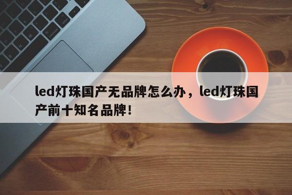 led灯珠国产无品牌怎么办，led灯珠国产前十知名品牌！-第1张图片-LED灯珠-LED灯珠贴片-LED灯珠厂家台宏光电