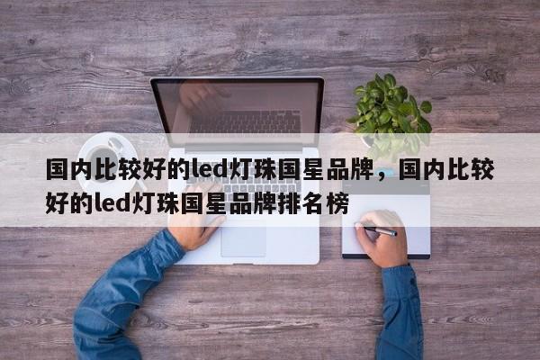 国内比较好的led灯珠国星品牌，国内比较好的led灯珠国星品牌排名榜-第1张图片-LED灯珠-LED灯珠贴片-LED灯珠厂家台宏光电