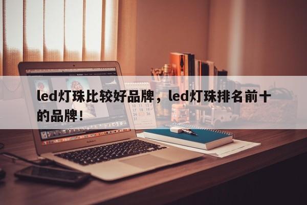 led灯珠比较好品牌，led灯珠排名前十的品牌！-第1张图片-LED灯珠-LED灯珠贴片-LED灯珠厂家台宏光电