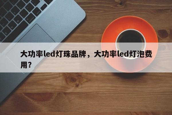 大功率led灯珠品牌，大功率led灯泡费用？-第1张图片-LED灯珠-LED灯珠贴片-LED灯珠厂家台宏光电