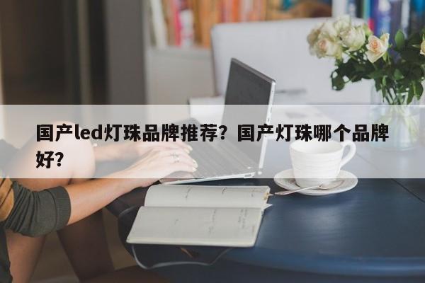 国产led灯珠品牌推荐？国产灯珠哪个品牌好？-第1张图片-LED灯珠-LED灯珠贴片-LED灯珠厂家台宏光电