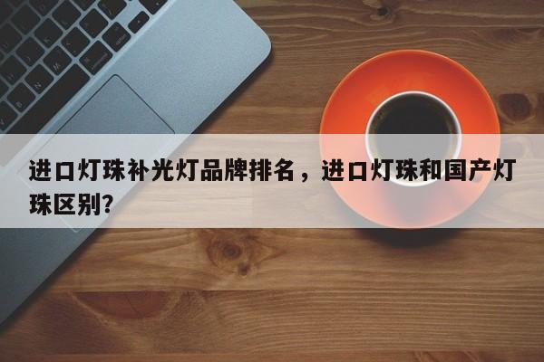 进口灯珠补光灯品牌排名，进口灯珠和国产灯珠区别？-第1张图片-LED灯珠-LED灯珠贴片-LED灯珠厂家台宏光电