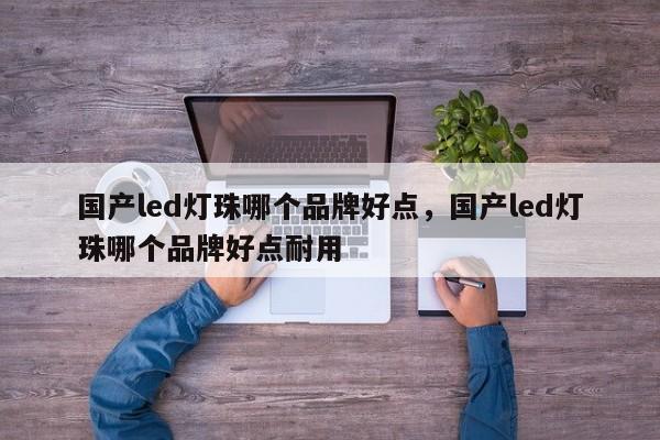 国产led灯珠哪个品牌好点，国产led灯珠哪个品牌好点耐用-第1张图片-LED灯珠-LED灯珠贴片-LED灯珠厂家台宏光电