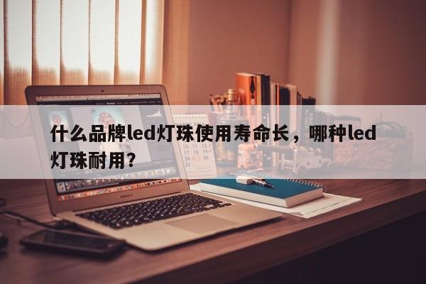 什么品牌led灯珠使用寿命长，哪种led灯珠耐用？-第1张图片-LED灯珠-LED灯珠贴片-LED灯珠厂家台宏光电