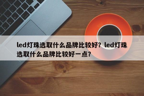 led灯珠选取什么品牌比较好？led灯珠选取什么品牌比较好一点？-第1张图片-LED灯珠-LED灯珠贴片-LED灯珠厂家台宏光电