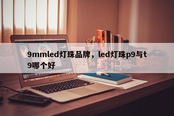 9mmled灯珠品牌，led灯珠p9与t9哪个好-第1张图片-LED灯珠-LED灯珠贴片-LED灯珠厂家台宏光电