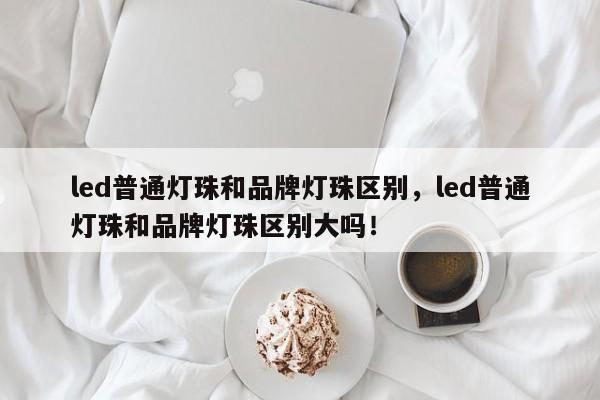 led普通灯珠和品牌灯珠区别，led普通灯珠和品牌灯珠区别大吗！-第1张图片-LED灯珠-LED灯珠贴片-LED灯珠厂家台宏光电