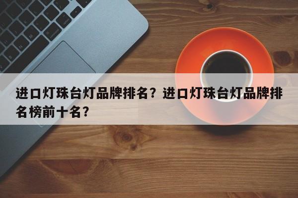 进口灯珠台灯品牌排名？进口灯珠台灯品牌排名榜前十名？-第1张图片-LED灯珠-LED灯珠贴片-LED灯珠厂家台宏光电