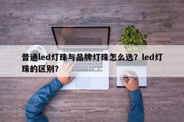 普通led灯珠与品牌灯珠怎么选？led灯珠的区别？-第1张图片-LED灯珠-LED灯珠贴片-LED灯珠厂家台宏光电