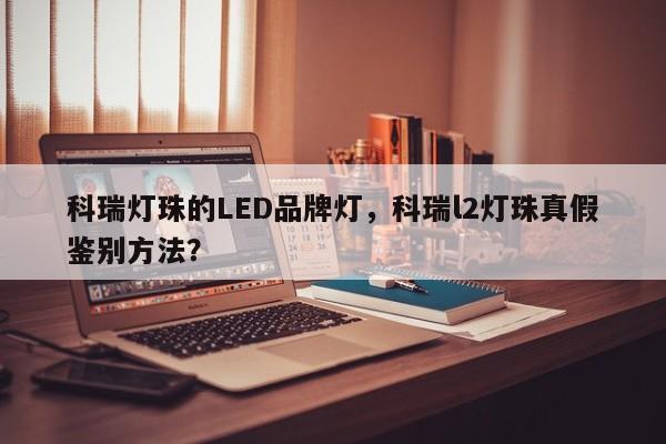 科瑞灯珠的LED品牌灯，科瑞l2灯珠真假鉴别方法？-第1张图片-LED灯珠-LED灯珠贴片-LED灯珠厂家台宏光电