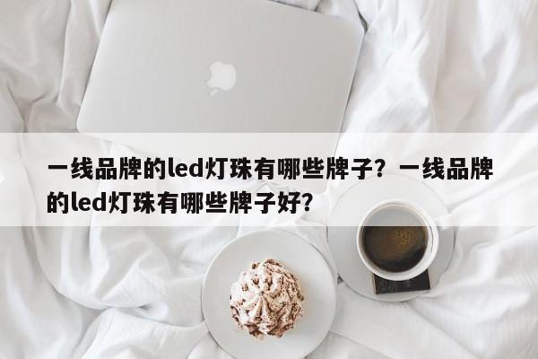 一线品牌的led灯珠有哪些牌子？一线品牌的led灯珠有哪些牌子好？-第1张图片-LED灯珠-LED灯珠贴片-LED灯珠厂家台宏光电