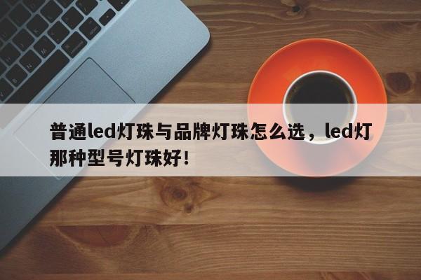 普通led灯珠与品牌灯珠怎么选，led灯那种型号灯珠好！-第1张图片-LED灯珠-LED灯珠贴片-LED灯珠厂家台宏光电