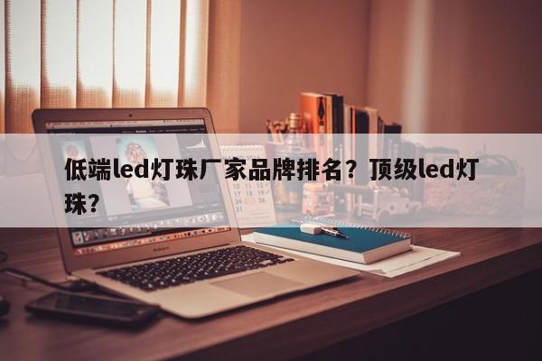 低端led灯珠厂家品牌排名？顶级led灯珠？-第1张图片-LED灯珠-LED灯珠贴片-LED灯珠厂家台宏光电