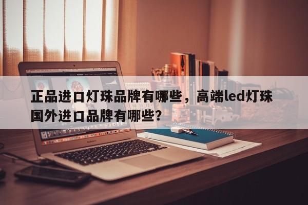 正品进口灯珠品牌有哪些，高端led灯珠 国外进口品牌有哪些？-第1张图片-LED灯珠-LED灯珠贴片-LED灯珠厂家台宏光电