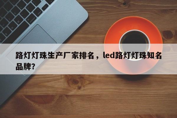 路灯灯珠生产厂家排名，led路灯灯珠知名品牌？-第1张图片-LED灯珠-LED灯珠贴片-LED灯珠厂家台宏光电