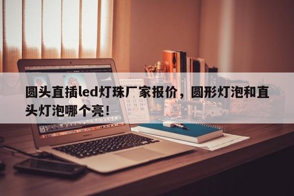 圆头直插led灯珠厂家报价，圆形灯泡和直头灯泡哪个亮！-第1张图片-LED灯珠-LED灯珠贴片-LED灯珠厂家台宏光电