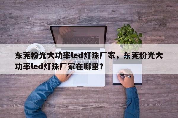 东莞粉光大功率led灯珠厂家，东莞粉光大功率led灯珠厂家在哪里？-第1张图片-LED灯珠-LED灯珠贴片-LED灯珠厂家台宏光电